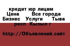 кредит юр лицам  › Цена ­ 0 - Все города Бизнес » Услуги   . Тыва респ.,Кызыл г.